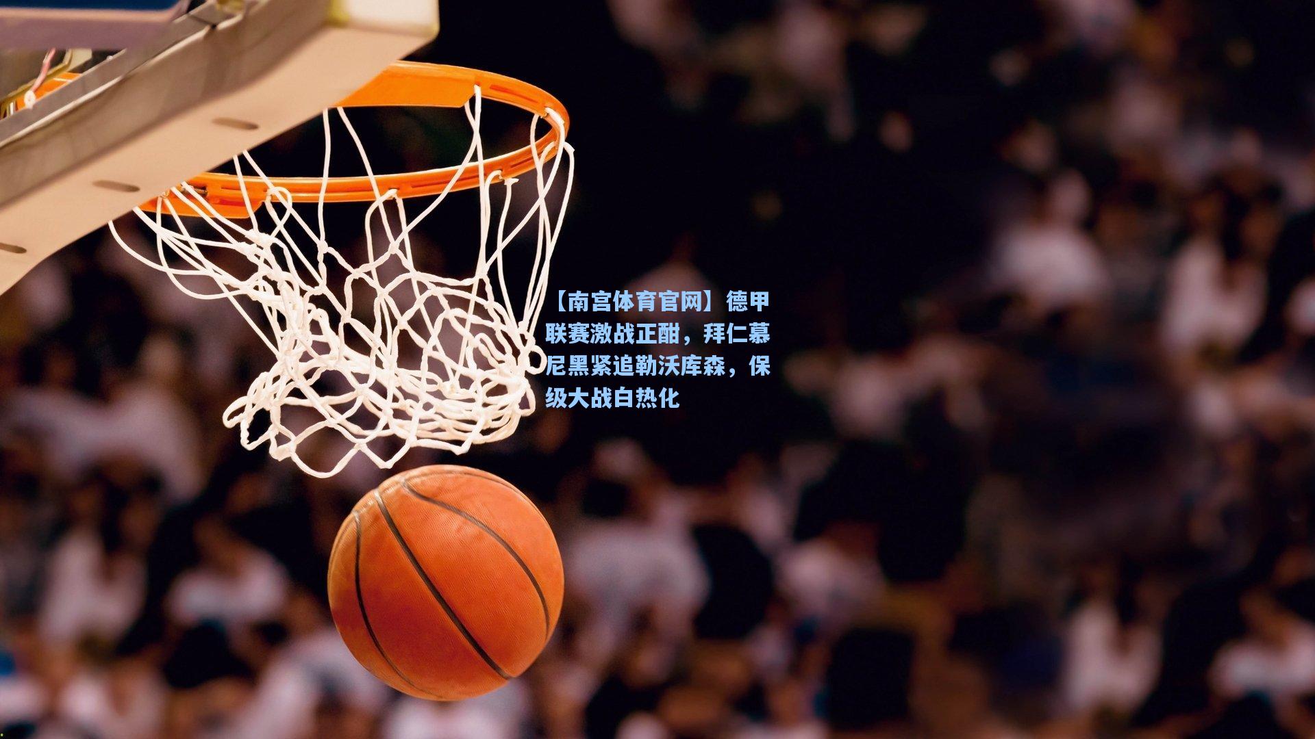 【南宫体育官网】德甲联赛激战正酣，拜仁慕尼黑紧追勒沃库森，保级大战白热化