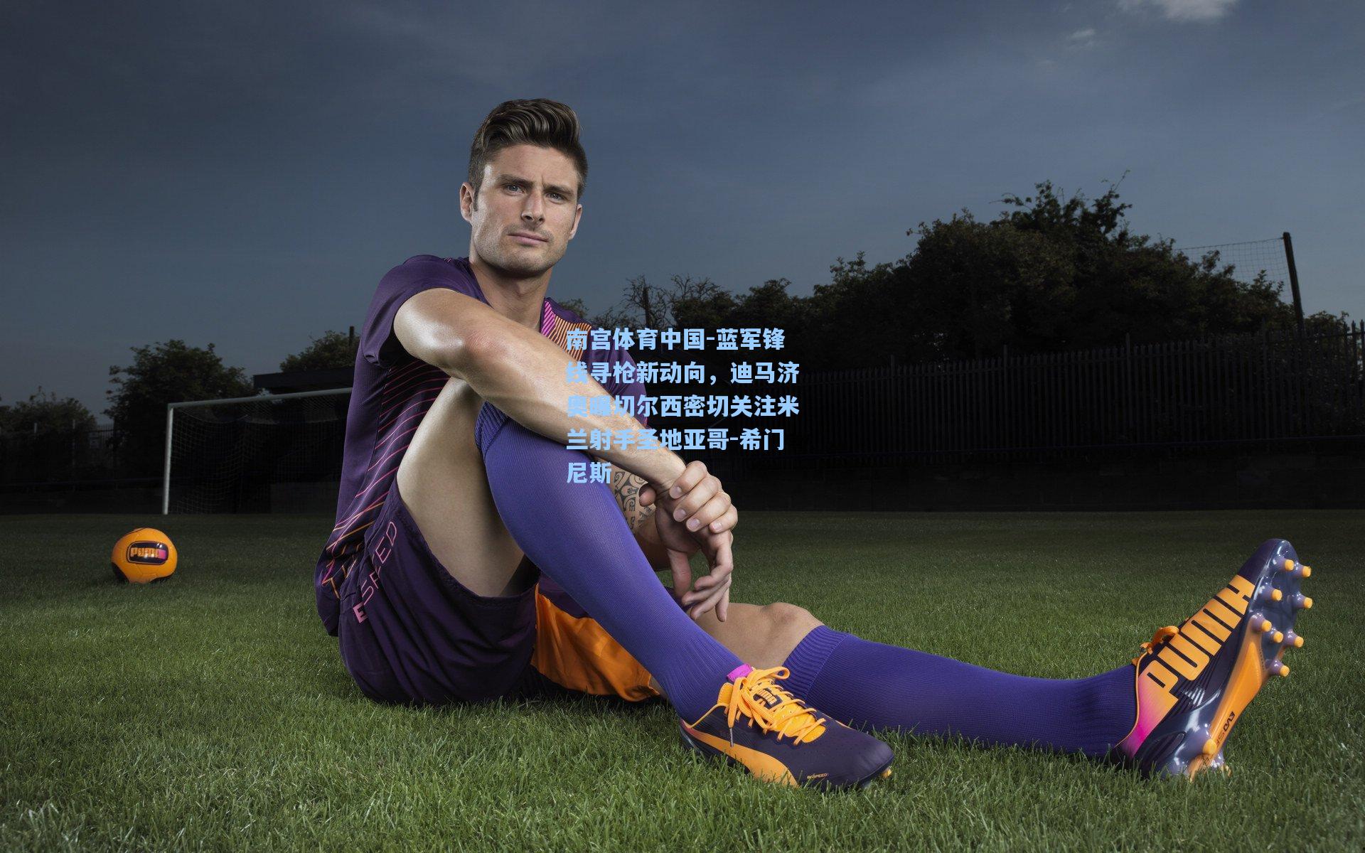 蓝军锋线寻枪新动向，迪马济奥曝切尔西密切关注米兰射手圣地亚哥-希门尼斯