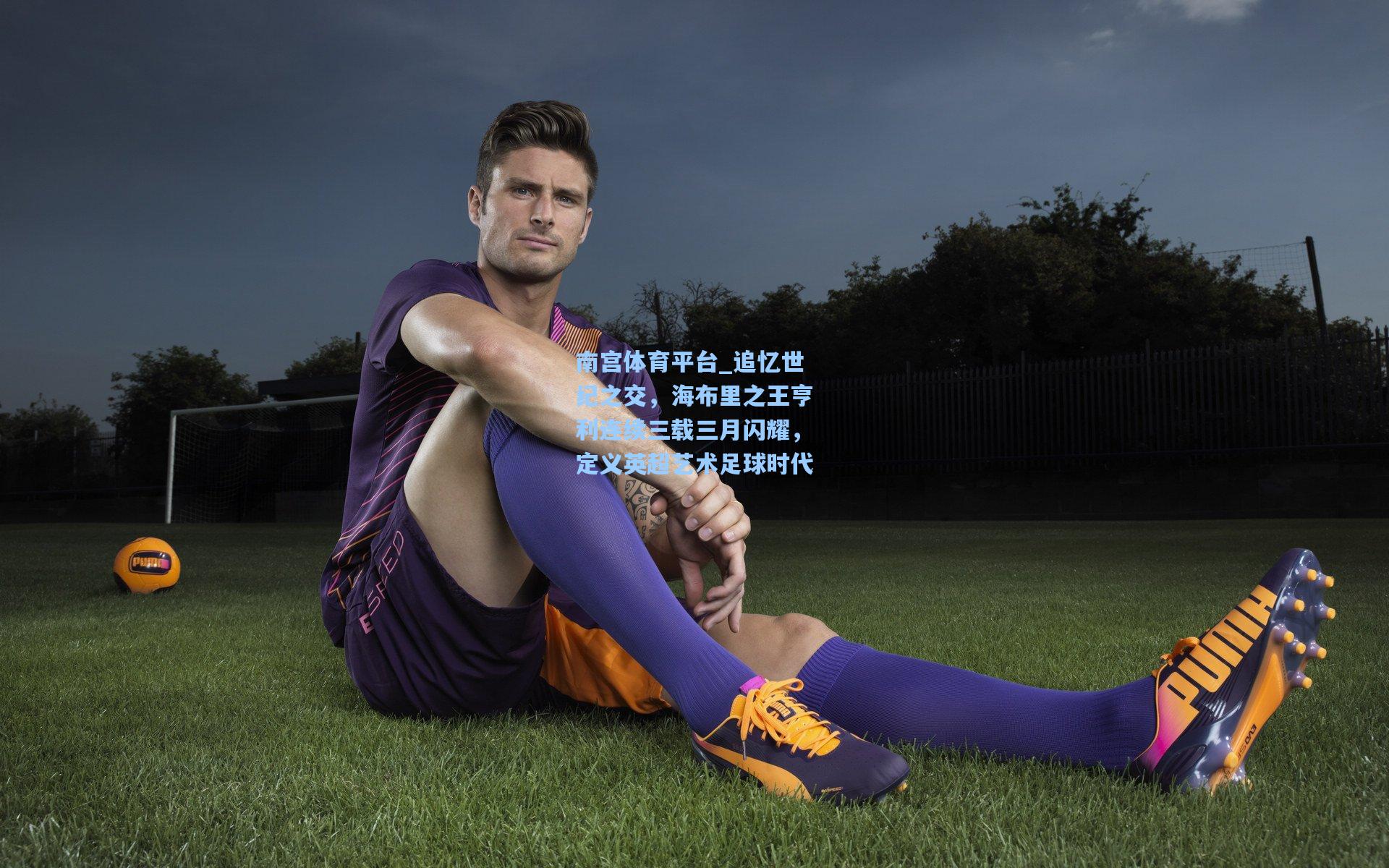 南宫体育平台_追忆世纪之交，海布里之王亨利连续三载三月闪耀，定义英超艺术足球时代