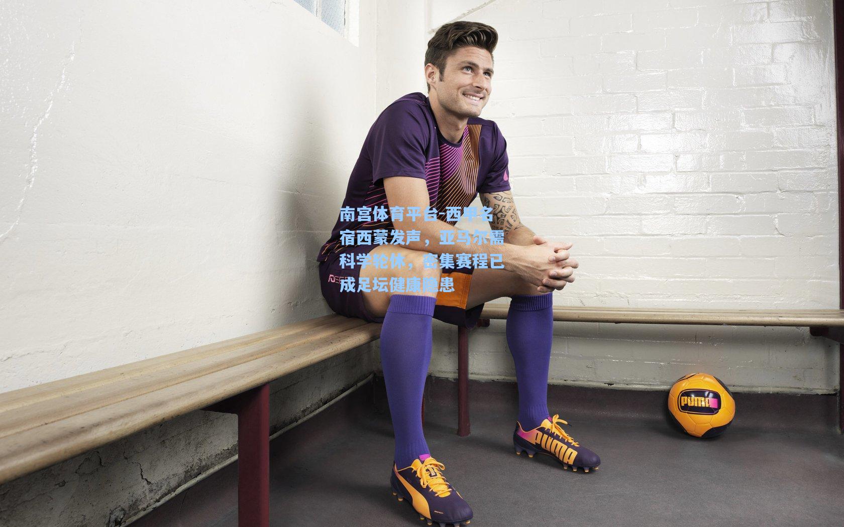 南宫体育平台-西甲名宿西蒙发声，亚马尔需科学轮休，密集赛程已成足坛健康隐患