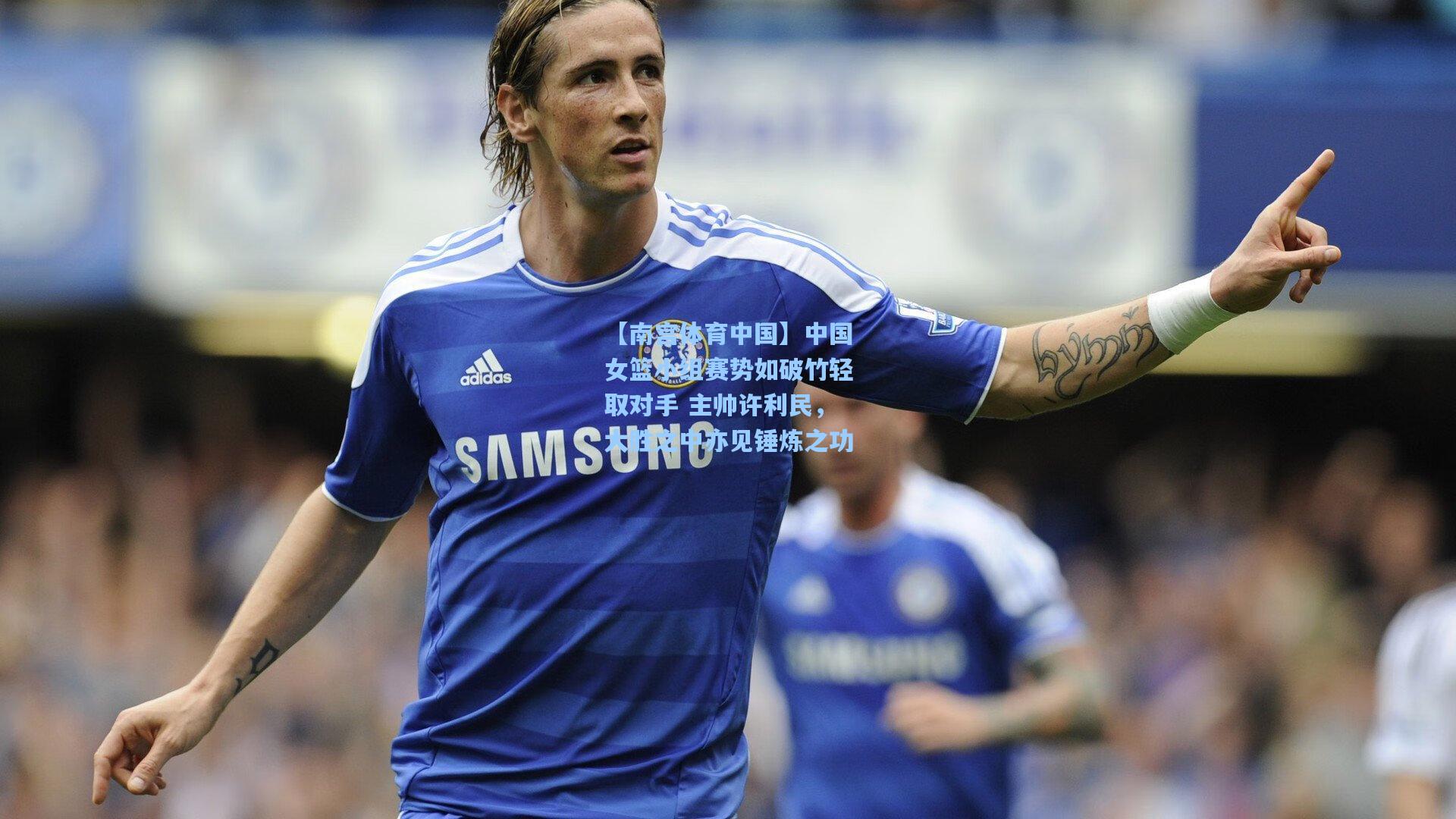 【南宫体育中国】中国女篮小组赛势如破竹轻取对手 主帅许利民，大胜之中亦见锤炼之功