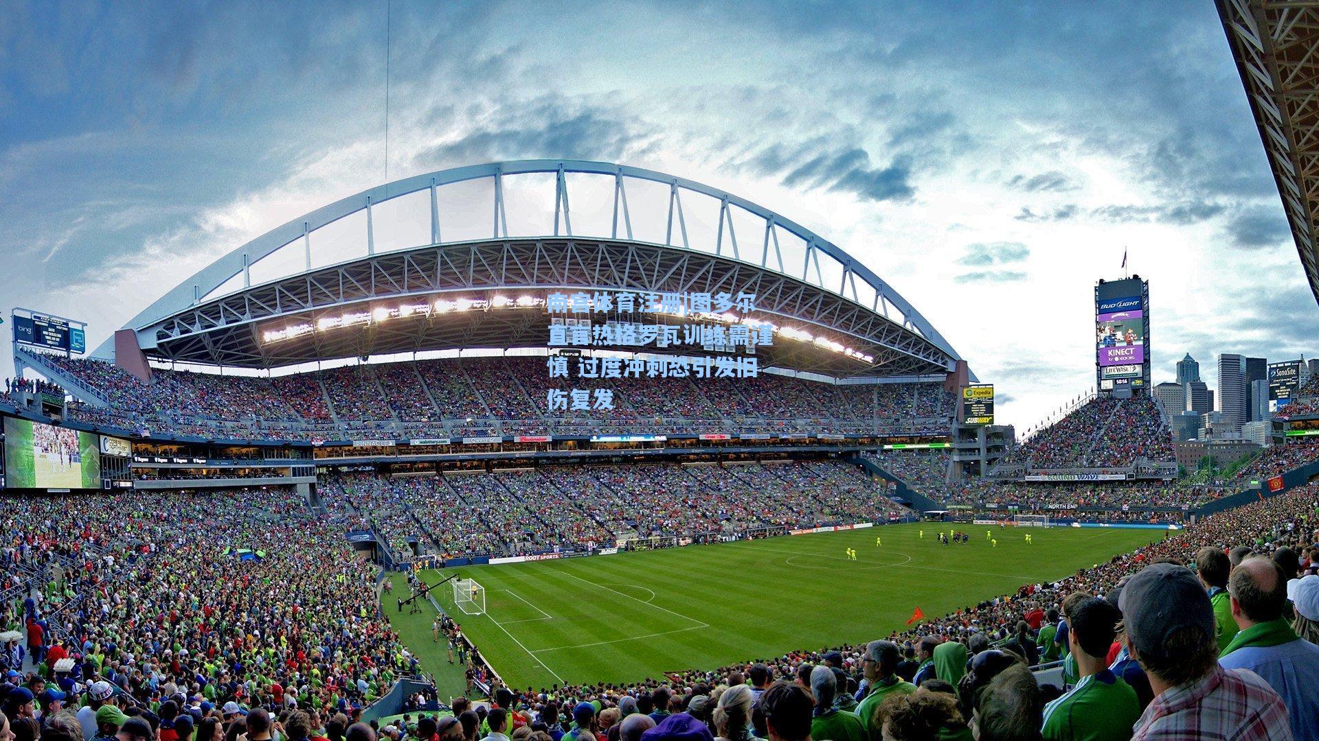 南宫体育注册|图多尔直言热格罗瓦训练需谨慎 过度冲刺恐引发旧伤复发